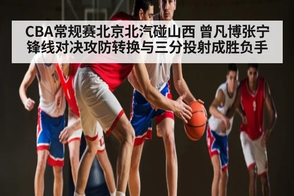 CBA常规赛北京北汽碰山西 曾凡博张宁锋线对决攻防转换与三分投射成胜负手